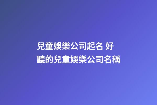 兒童娛樂公司起名 好聽的兒童娛樂公司名稱